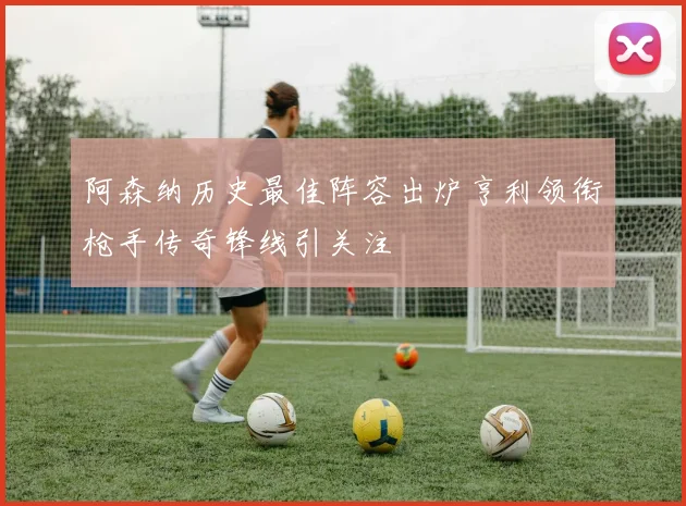 阿森纳历史最佳阵容出炉亨利领衔枪手传奇锋线引关注
