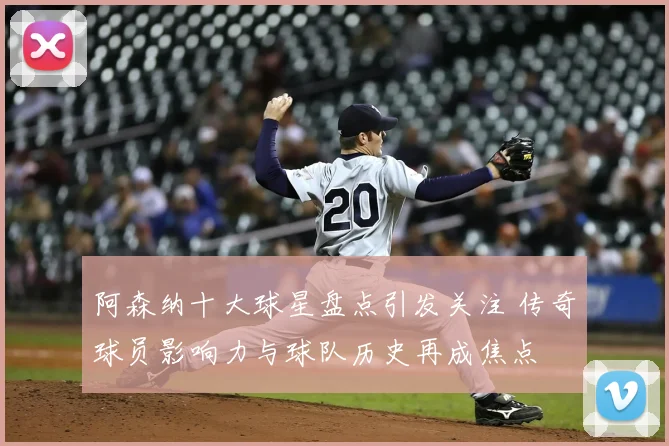 阿森纳十大球星盘点引发关注 传奇球员影响力与球队历史再成焦点