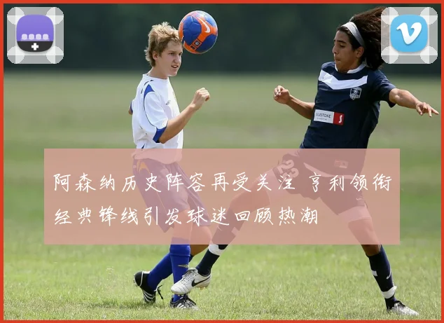 阿森纳历史阵容再受关注 亨利领衔经典锋线引发球迷回顾热潮