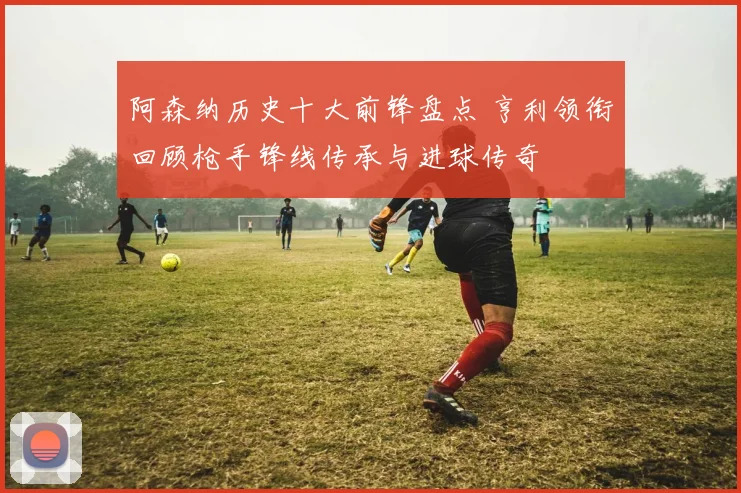 阿森纳历史十大前锋盘点 亨利领衔回顾枪手锋线传承与进球传奇