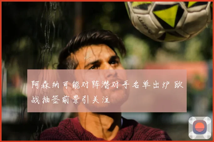 阿森纳可能对阵潜对手名单出炉 欧战抽签前景引关注