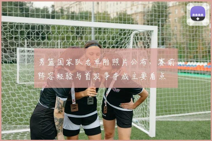 男篮国家队名单附照片公布，赛前阵容经验与首发争夺成主要看点