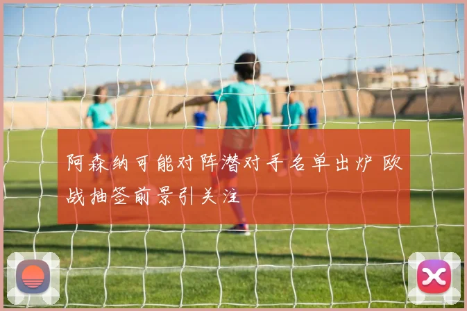 阿森纳可能对阵潜对手名单出炉 欧战抽签前景引关注