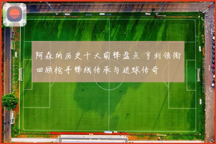阿森纳历史十大前锋盘点 亨利领衔回顾枪手锋线传承与进球传奇