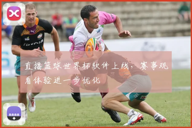 直播篮球世界杯软件上线,赛事观看体验进一步优化