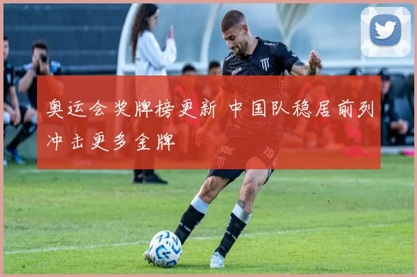 奥运会奖牌榜更新 中国队稳居前列冲击更多金牌