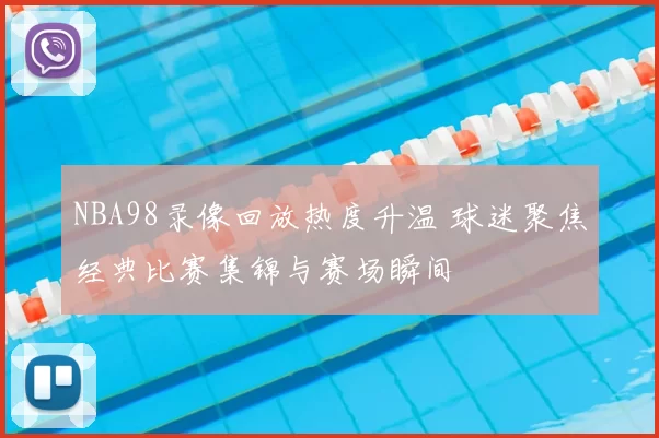 NBA98录像回放热度升温 球迷聚焦经典比赛集锦与赛场瞬间